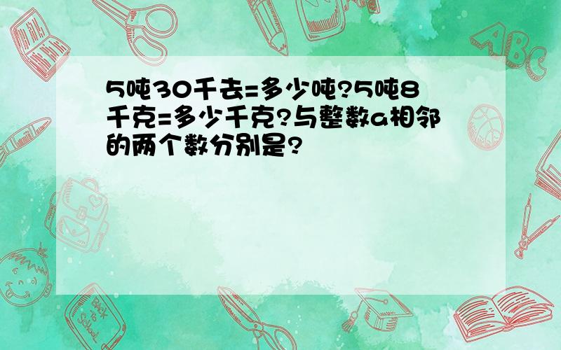 5吨30千去=多少吨?5吨8千克=多少千克?与整数a相邻的两个数分别是?