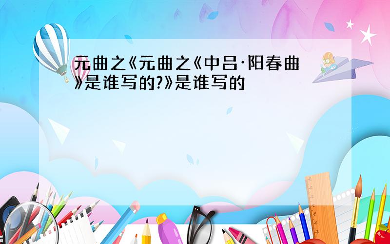 元曲之《元曲之《中吕·阳春曲》是谁写的?》是谁写的