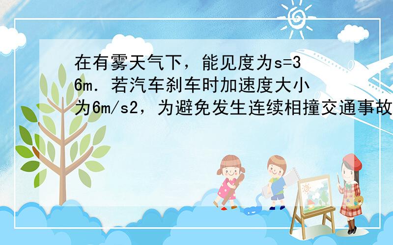 在有雾天气下，能见度为s=36m．若汽车刹车时加速度大小为6m/s2，为避免发生连续相撞交通事故，汽车行驶速度不能过大．