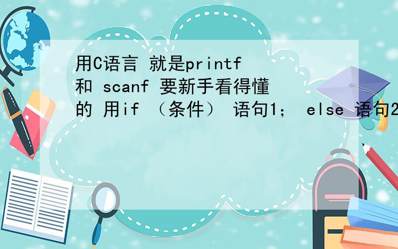 用C语言 就是printf 和 scanf 要新手看得懂的 用if （条件） 语句1； else 语句2