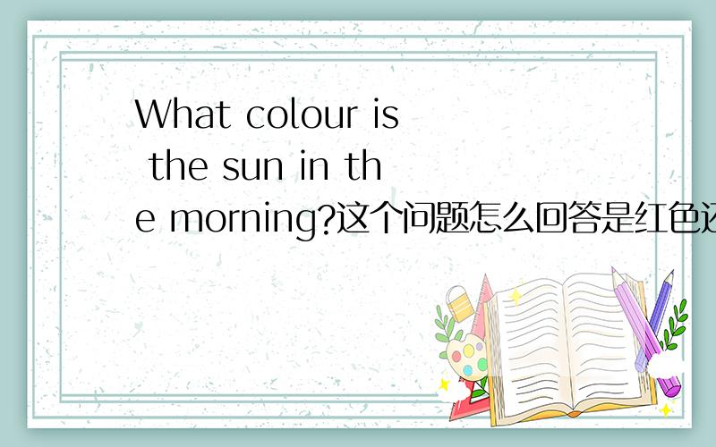 What colour is the sun in the morning?这个问题怎么回答是红色还是黄色或粉红