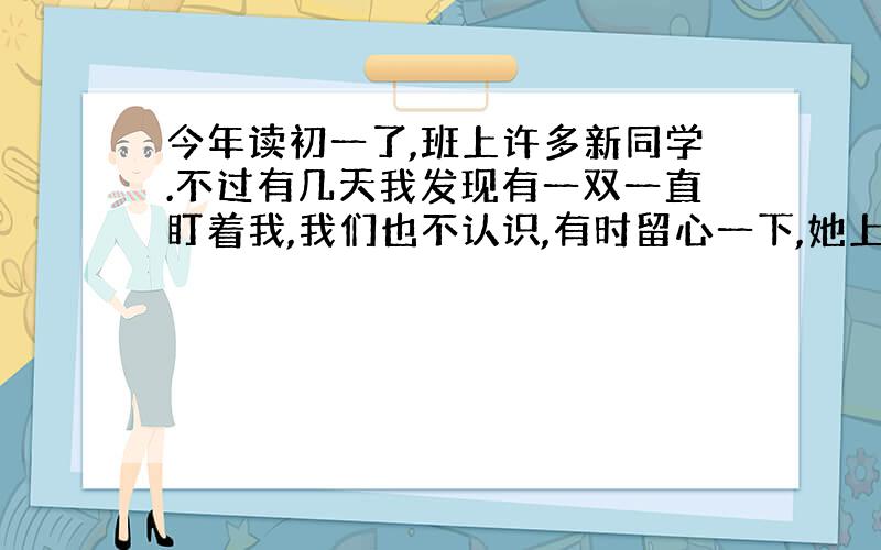 今年读初一了,班上许多新同学.不过有几天我发现有一双一直盯着我,我们也不认识,有时留心一下,她上课 也看 下课也看 别误