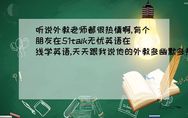 听说外教老师都很热情啊,有个朋友在51talk无忧英语在线学英语,天天跟我说他的外教多幽默多热情,请问外籍老师真的这么有