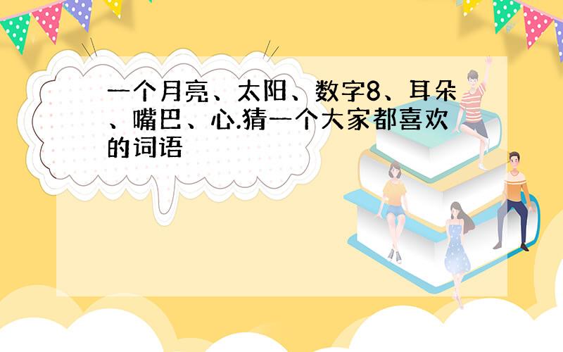 一个月亮、太阳、数字8、耳朵、嘴巴、心.猜一个大家都喜欢的词语