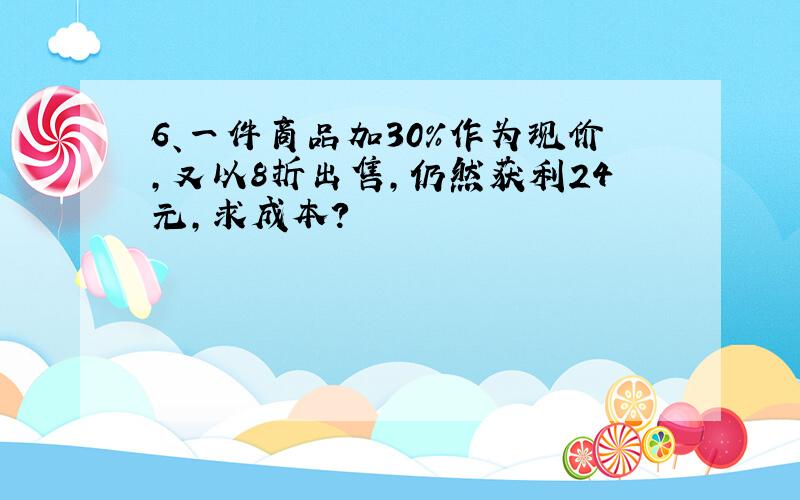 6、一件商品加30%作为现价,又以8折出售,仍然获利24元,求成本?