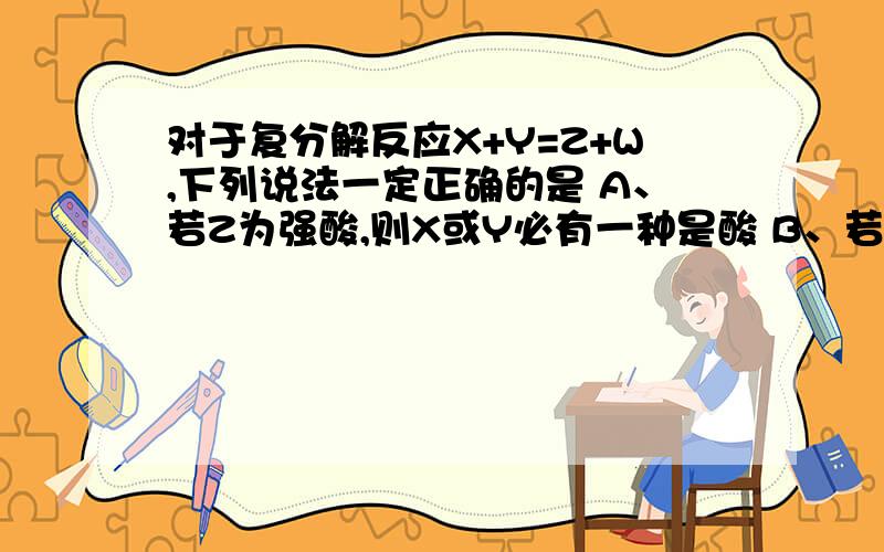 对于复分解反应X+Y=Z+W,下列说法一定正确的是 A、若Z为强酸,则X或Y必有一种是酸 B、若Y为强碱,X是盐,则Z或