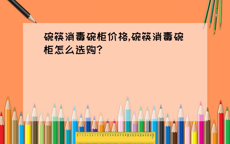 碗筷消毒碗柜价格,碗筷消毒碗柜怎么选购?