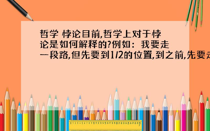 哲学 悖论目前,哲学上对于悖论是如何解释的?例如：我要走一段路,但先要到1/2的位置,到之前,先要走1/4的位置,1/8