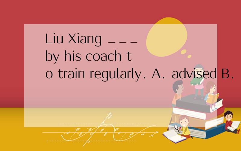 Liu Xiang ___ by his coach to train regularly. A．advised B．a