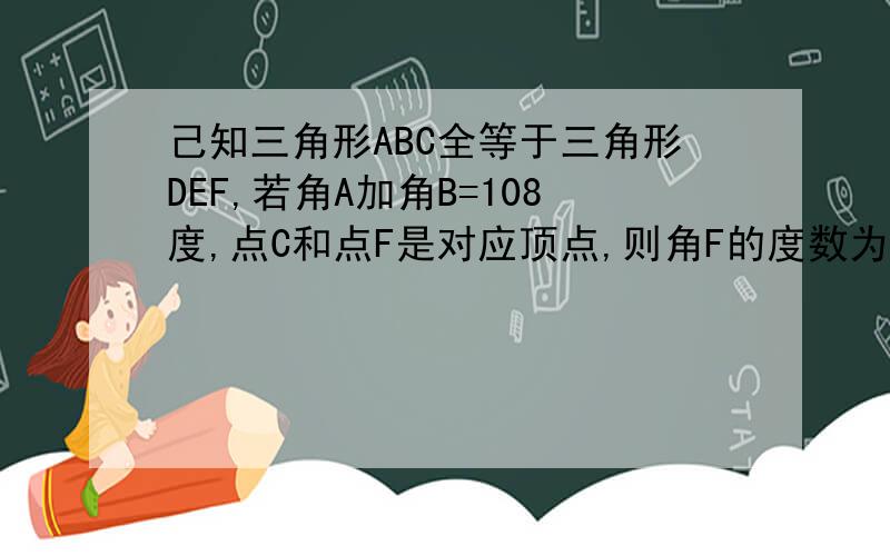 己知三角形ABC全等于三角形DEF,若角A加角B=108度,点C和点F是对应顶点,则角F的度数为