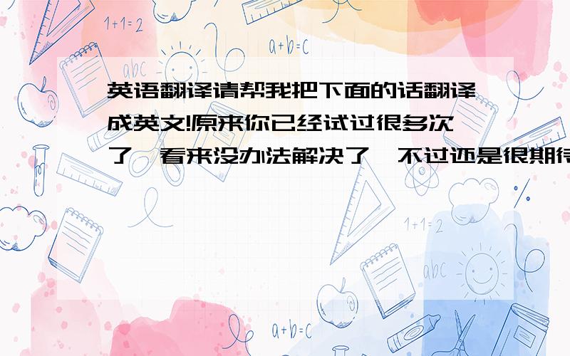 英语翻译请帮我把下面的话翻译成英文!原来你已经试过很多次了,看来没办法解决了,不过还是很期待.