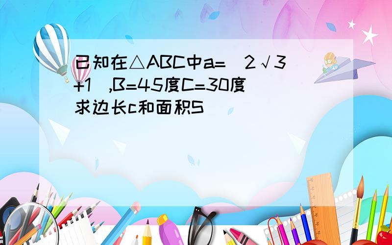 已知在△ABC中a=(2√3+1),B=45度C=30度求边长c和面积S