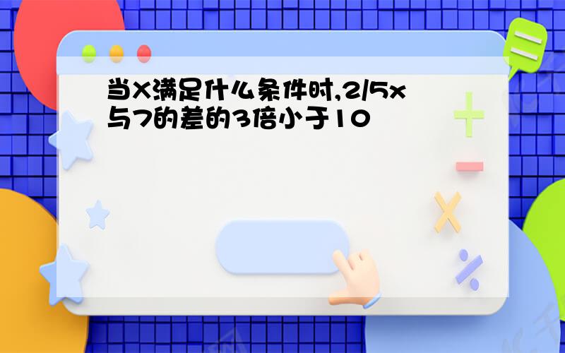 当X满足什么条件时,2/5x与7的差的3倍小于10