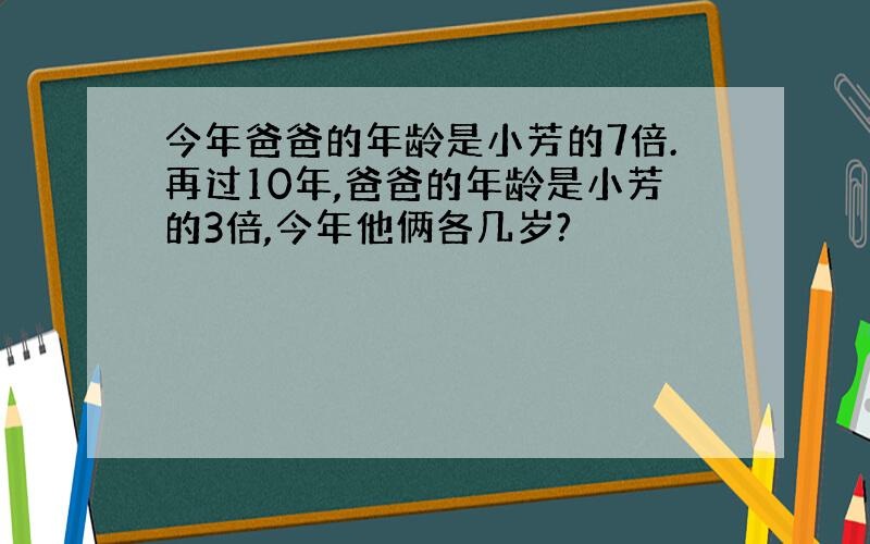 今年爸爸的年龄是小芳的7倍.再过10年,爸爸的年龄是小芳的3倍,今年他俩各几岁?