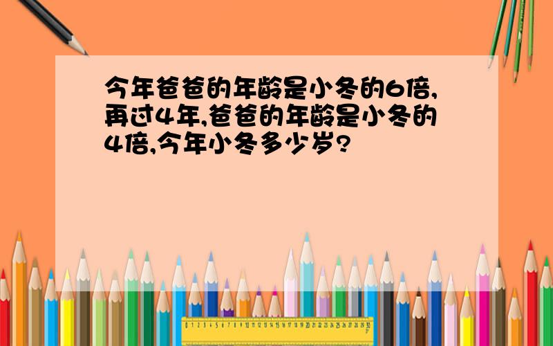 今年爸爸的年龄是小冬的6倍,再过4年,爸爸的年龄是小冬的4倍,今年小冬多少岁?