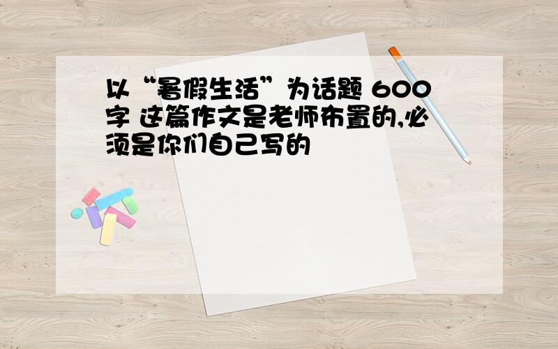 以“暑假生活”为话题 600字 这篇作文是老师布置的,必须是你们自己写的