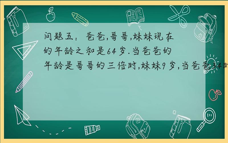 问题五：爸爸,哥哥,妹妹现在的年龄之和是64岁.当爸爸的年龄是哥哥的三倍时,妹妹9岁,当爸爸34时候