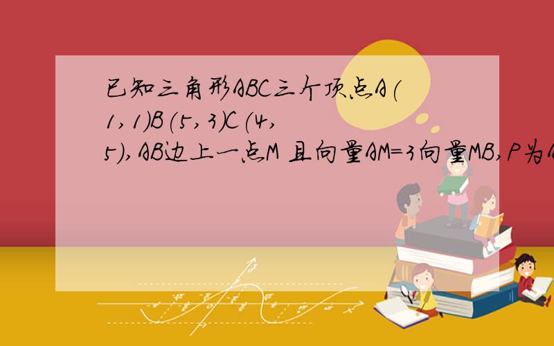 已知三角形ABC三个顶点A(1,1)B(5,3)C(4,5),AB边上一点M 且向量AM=3向量MB,P为AC边