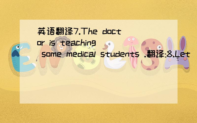 英语翻译7.The doctor is teaching some medical students .翻译:8.Let