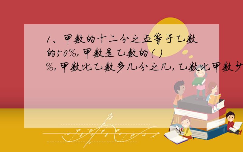 1、甲数的十二分之五等于乙数的50%,甲数是乙数的（ ）%,甲数比乙数多几分之几,乙数比甲数少几分之几.