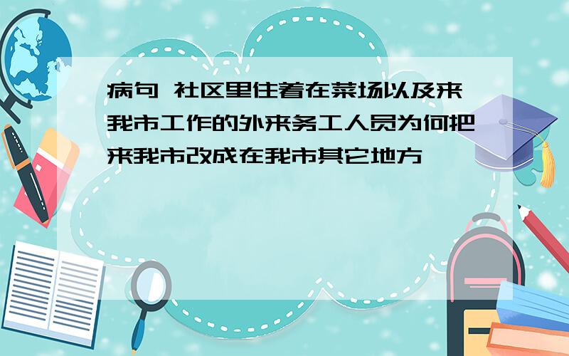 病句 社区里住着在菜场以及来我市工作的外来务工人员为何把来我市改成在我市其它地方