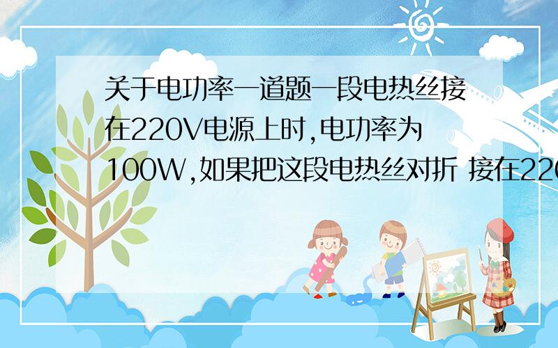 关于电功率一道题一段电热丝接在220V电源上时,电功率为100W,如果把这段电热丝对折 接在220V电源上,此时电热器的