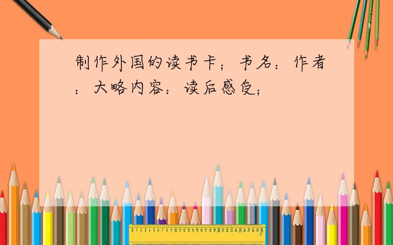 制作外国的读书卡；书名：作者：大略内容：读后感受；