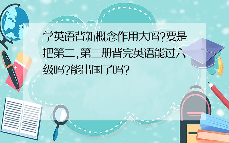 学英语背新概念作用大吗?要是把第二,第三册背完英语能过六级吗?能出国了吗?