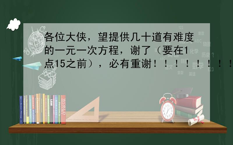 各位大侠，望提供几十道有难度的一元一次方程，谢了（要在1点15之前），必有重谢！！！！！！！！