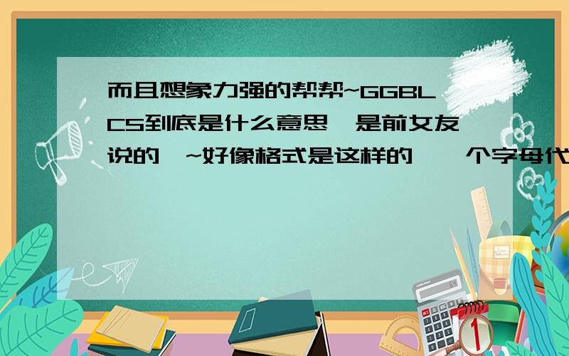 而且想象力强的帮帮~GGBLCS到底是什么意思,是前女友说的噢~好像格式是这样的,一个字母代表一个字~很幼稚,但是我就是