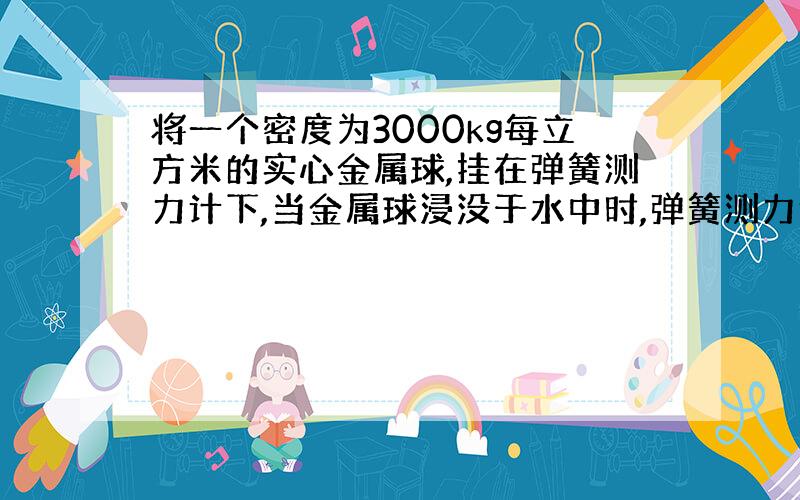 将一个密度为3000kg每立方米的实心金属球,挂在弹簧测力计下,当金属球浸没于水中时,弹簧测力计的示数介绍了19.6N,