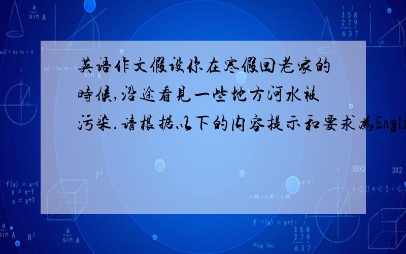 英语作文假设你在寒假回老家的时候,沿途看见一些地方河水被污染.请根据以下的内容提示和要求为English Weekiy写