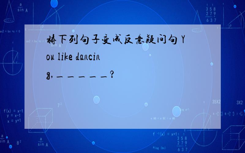 将下列句子变成反意疑问句 You like dancing,_____?