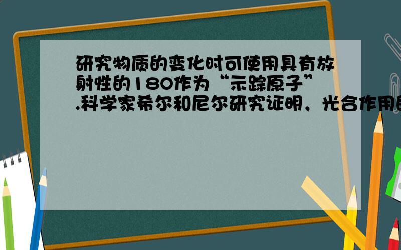 研究物质的变化时可使用具有放射性的18O作为“示踪原子”.科学家希尔和尼尔研究证明，光合作用的通式应更合理地表达为：6C