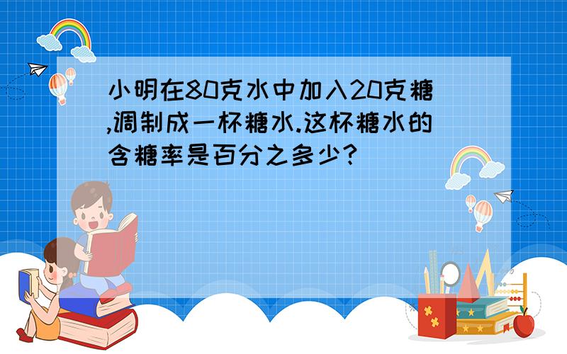 小明在80克水中加入20克糖,调制成一杯糖水.这杯糖水的含糖率是百分之多少?