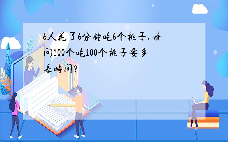 6人花了6分钟吃6个桃子,请问100个吃100个桃子要多长时间?