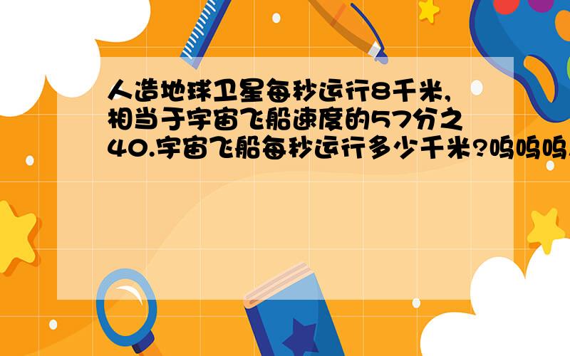 人造地球卫星每秒运行8千米,相当于宇宙飞船速度的57分之40.宇宙飞船每秒运行多少千米?呜呜呜!希望各位大哥哥大姐姐指教