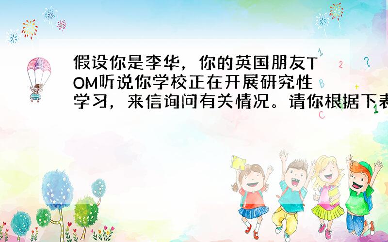 假设你是李华，你的英国朋友TOM听说你学校正在开展研究性学习，来信询问有关情况。请你根据下表提供的信息，写一封回信，谈一