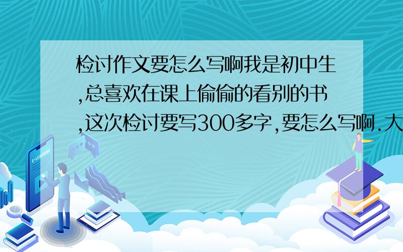 检讨作文要怎么写啊我是初中生,总喜欢在课上偷偷的看别的书,这次检讨要写300多字,要怎么写啊.大哥大姐们,帮帮忙吧.快啊