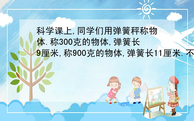 科学课上,同学们用弹簧秤称物体.称300克的物体,弹簧长9厘米,称900克的物体,弹簧长11厘米.不称物体时,弹簧长多少