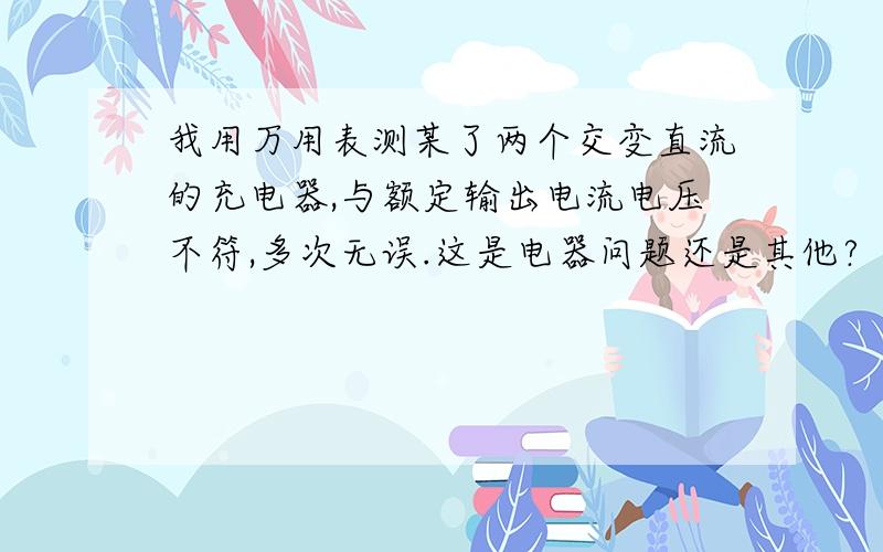 我用万用表测某了两个交变直流的充电器,与额定输出电流电压不符,多次无误.这是电器问题还是其他?