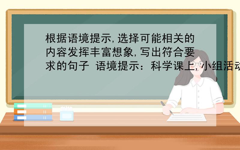 根据语境提示,选择可能相关的内容发挥丰富想象,写出符合要求的句子 语境提示：科学课上,小组活动,