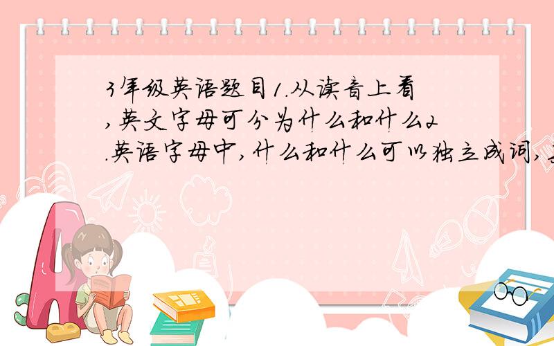 3年级英语题目1.从读音上看,英文字母可分为什么和什么2.英语字母中,什么和什么可以独立成词,其中一个字母必须用大写形式