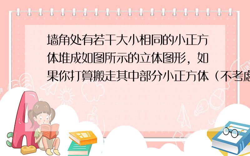 墙角处有若干大小相同的小正方体堆成如图所示的立体图形，如果你打算搬走其中部分小正方体（不考虑操作技术的限制），但希望搬完