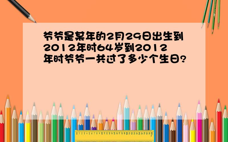 爷爷是某年的2月29日出生到2012年时64岁到2012年时爷爷一共过了多少个生日?