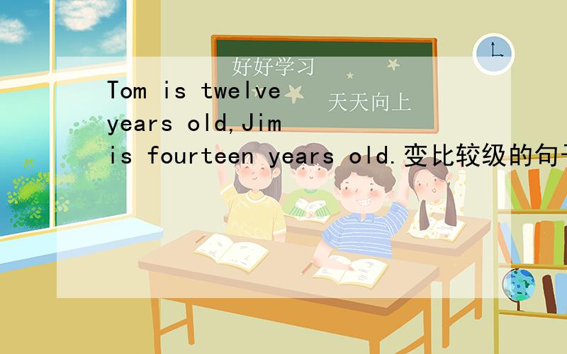 Tom is twelve years old,Jim is fourteen years old.变比较级的句子