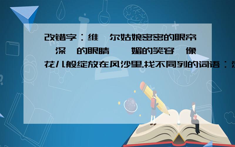 改错字：维吾尔姑娘密密的眼帘,深邃的眼睛,妩媚的笑容,像花儿般绽放在风沙里.找不同列的词语：汉族 民族 苗族 维吾尔族京