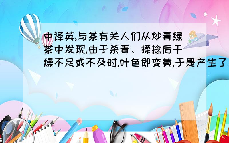 中译英,与茶有关人们从炒青绿茶中发现,由于杀青、揉捻后干燥不足或不及时,叶色即变黄,于是产生了新的品类--黄茶.黄茶的制