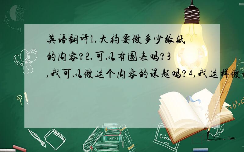 英语翻译1,大约要做多少张纸的内容?2,可以有图表吗?3,我可以做这个内容的课题吗?4,我这样做课题还有什么问题吗?5,