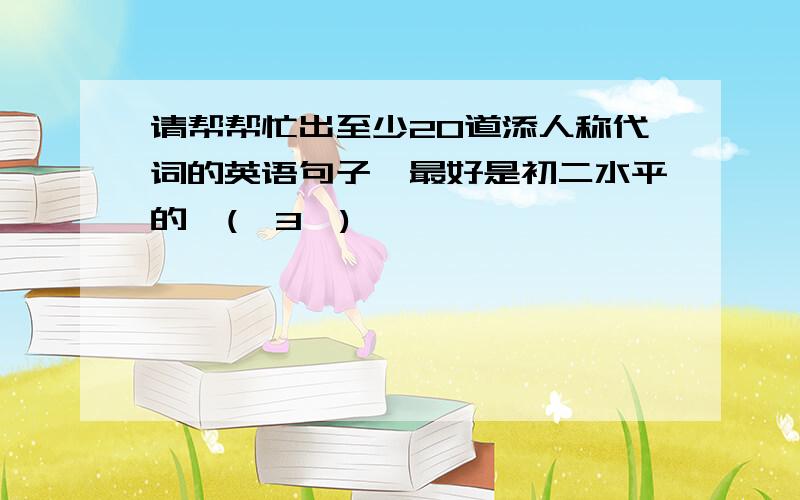 请帮帮忙出至少20道添人称代词的英语句子,最好是初二水平的,(≧3≦)